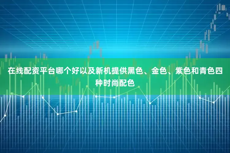 在线配资平台哪个好以及新机提供黑色、金色、紫色和青色四种时尚配色
