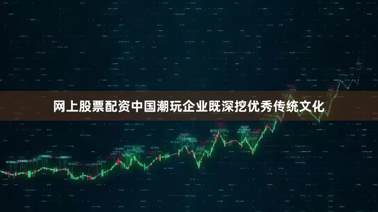 网上股票配资中国潮玩企业既深挖优秀传统文化