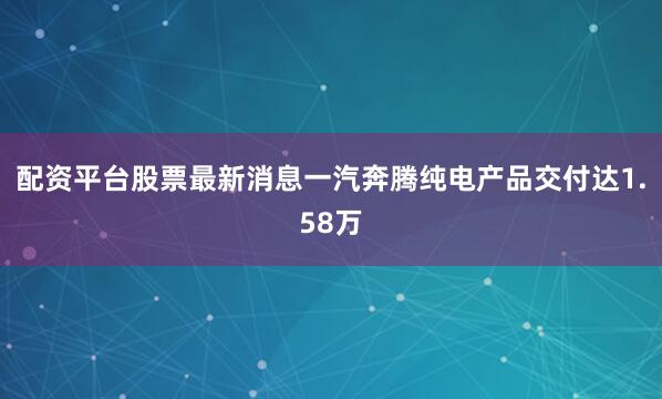 配资平台股票最新消息一汽奔腾纯电产品交付达1.58万