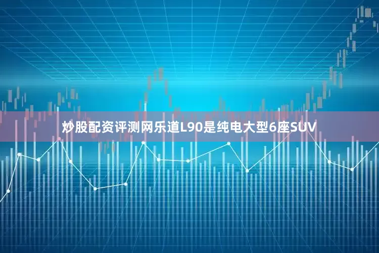炒股配资评测网乐道L90是纯电大型6座SUV