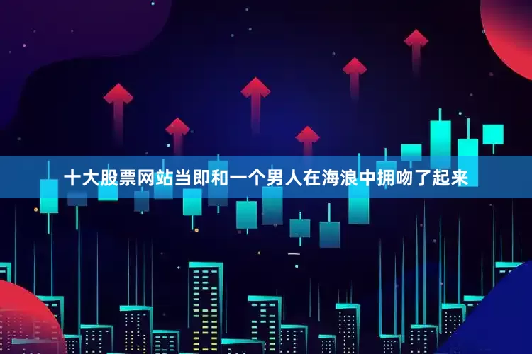 十大股票网站当即和一个男人在海浪中拥吻了起来