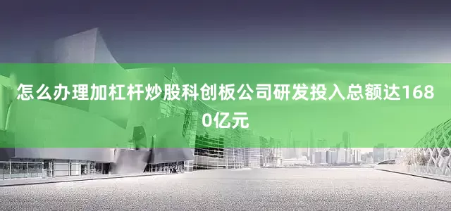 怎么办理加杠杆炒股科创板公司研发投入总额达1680亿元