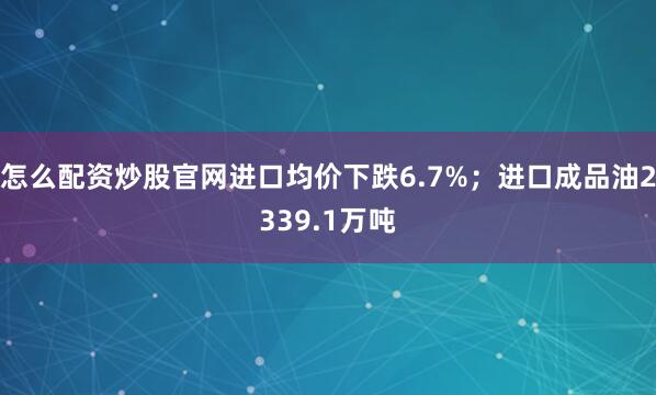 怎么配资炒股官网进口均价下跌6.7%；进口成品油2339.1万吨