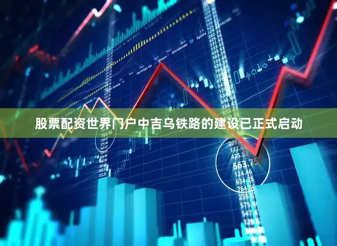 股票配资世界门户中吉乌铁路的建设已正式启动