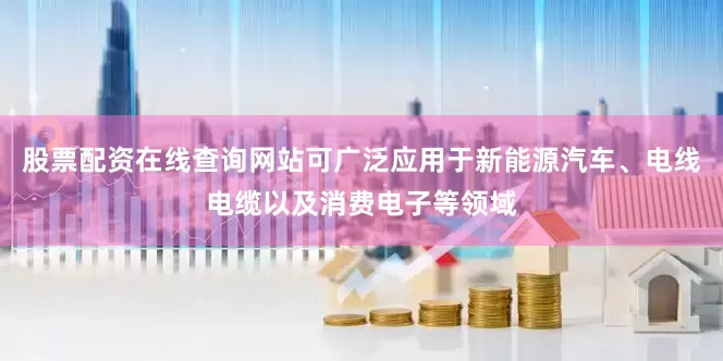 股票配资在线查询网站可广泛应用于新能源汽车、电线电缆以及消费电子等领域